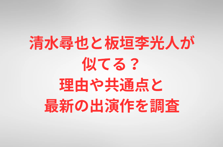 清水尋也と板垣李光人が似てる？理由や共通点と最新の出演作を調査