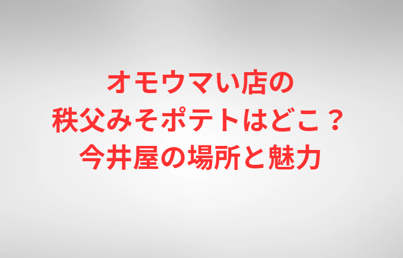 オモウマい店の秩父みそポテトはどこ？今井屋の場所と魅力