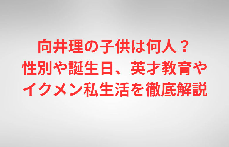 向井理の子供は何人？性別や誕生日、英才教育やイクメン私生活を徹底解説