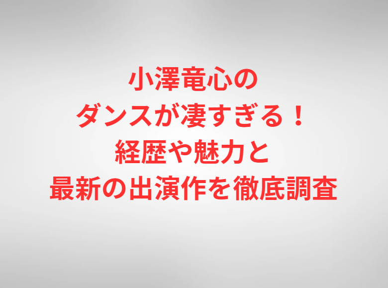 小澤竜心のダンスが凄すぎる！経歴や魅力と最新の出演作を徹底調査