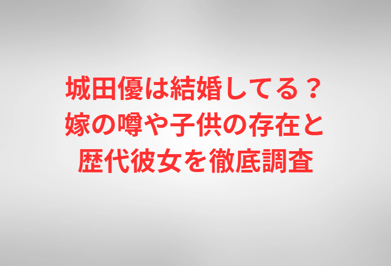 城田優は結婚してる？嫁の噂や子供の存在と歴代彼女を徹底調査