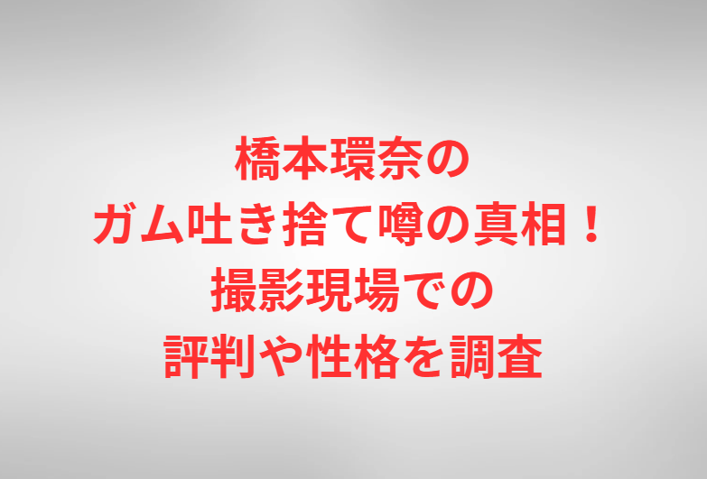 橋本環奈のガム吐き捨て噂の真相！撮影現場での評判や性格を調査