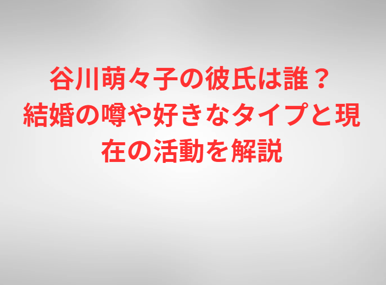 谷川萌々子の彼氏は誰？結婚の噂や好きなタイプと現在の活動を解説