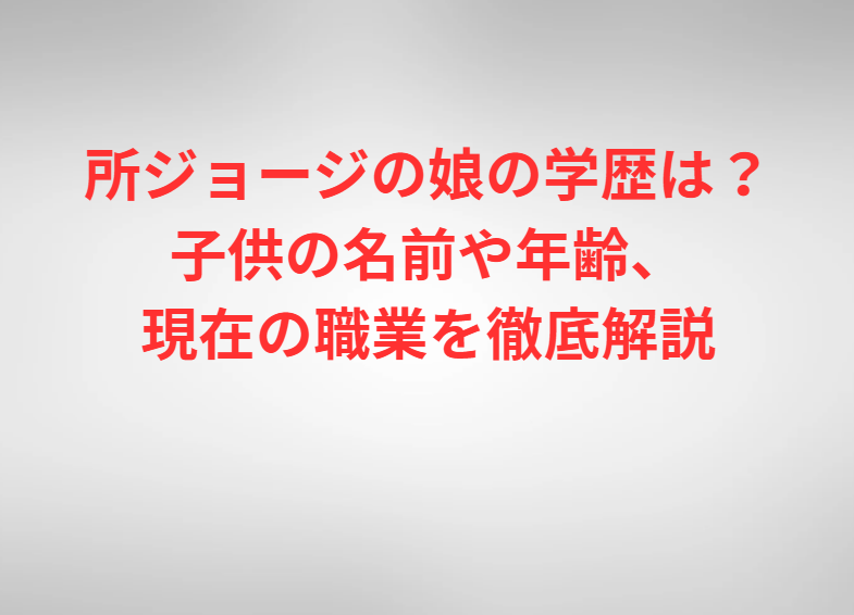 所ジョージの娘の学歴は？子供の名前や年齢、現在の職業を徹底解説