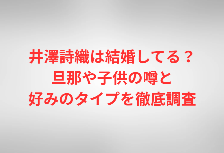 井澤詩織は結婚してる？旦那や子供の噂と好みのタイプを徹底調査