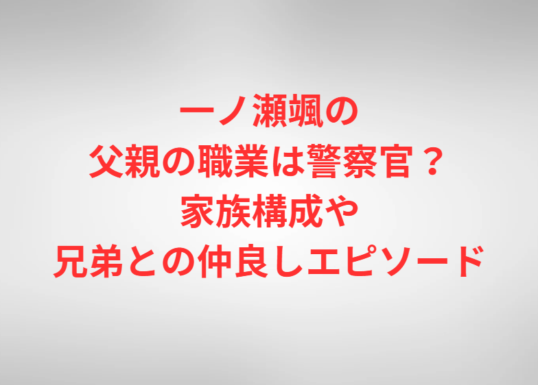 一ノ瀬颯の父親の職業は警察官？家族構成や兄弟との仲良しエピソード
