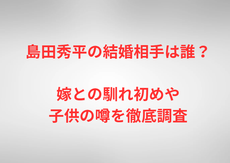 島田秀平の結婚相手は誰？嫁との馴れ初めや子供の噂を徹底調査