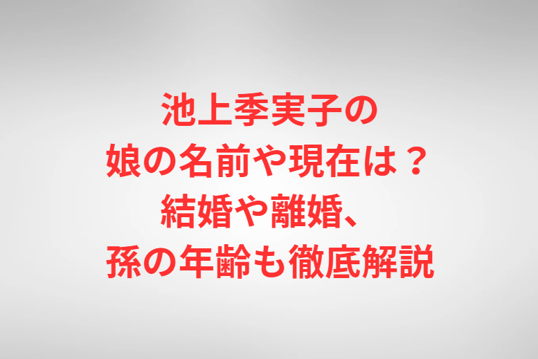 池上季実子の娘の名前や現在は？結婚や離婚、孫の年齢も徹底解説