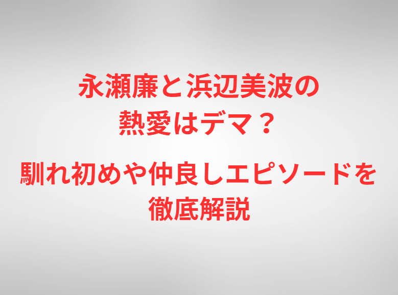 永瀬廉と浜辺美波の熱愛はデマ？馴れ初めや仲良しエピソードを徹底解説