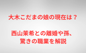 大木こだまの娘の現在は？西山茉希との離婚や孫、驚きの職業を解説