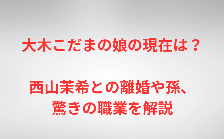 大木こだまの娘の現在は？西山茉希との離婚や孫、驚きの職業を解説