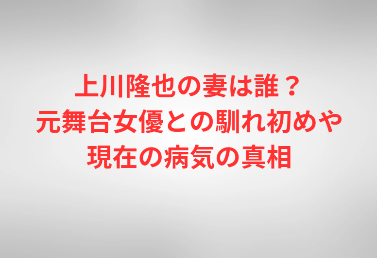 上川隆也の妻は誰？元舞台女優との馴れ初めや現在の病気の真相