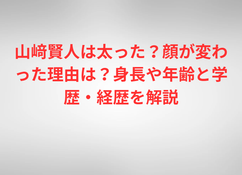 山﨑賢人は太った？顔が変わった理由は？身長や年齢と学歴・経歴を解説