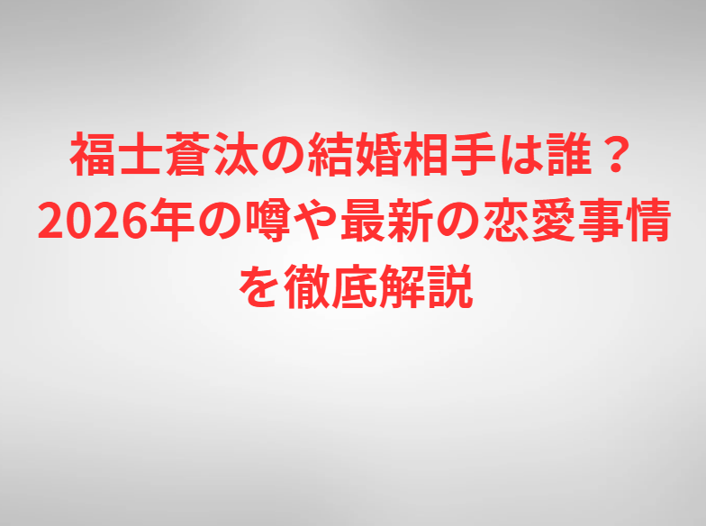 福士蒼汰の結婚相手は誰？2026年の噂や最新の恋愛事情を徹底解説