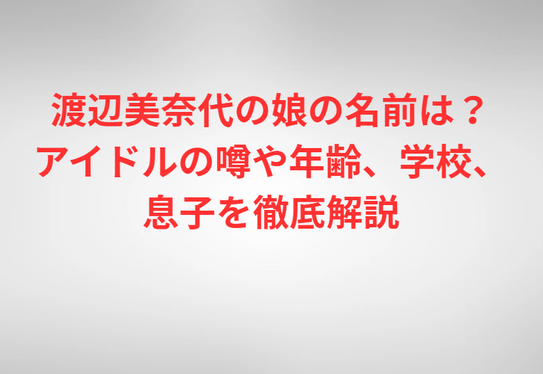 渡辺美奈代の娘の名前は？アイドルの噂や年齢、学校、息子を徹底解説