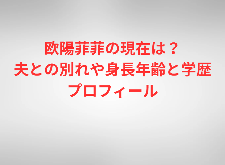欧陽菲菲の現在は？夫との別れや身長年齢と学歴プロフィール