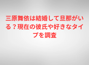 三原舞依は結婚して旦那がいる？現在の彼氏や好きなタイプを調査