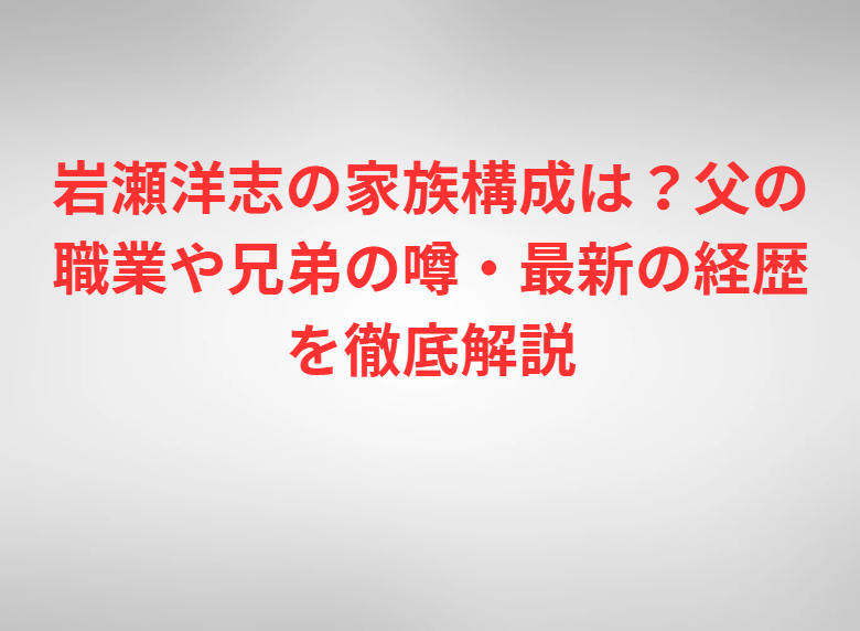 岩瀬洋志の家族構成は？父の職業や兄弟の噂・最新の経歴を徹底解説