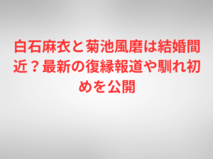 白石麻衣と菊池風磨は結婚間近？最新の復縁報道や馴れ初めを公開