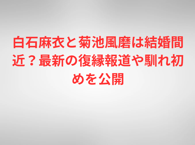 白石麻衣と菊池風磨は結婚間近？最新の復縁報道や馴れ初めを公開