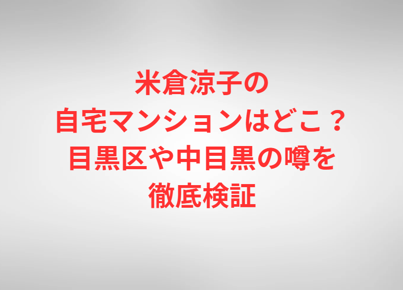 米倉涼子の自宅マンションはどこ？目黒区や中目黒の噂を徹底検証