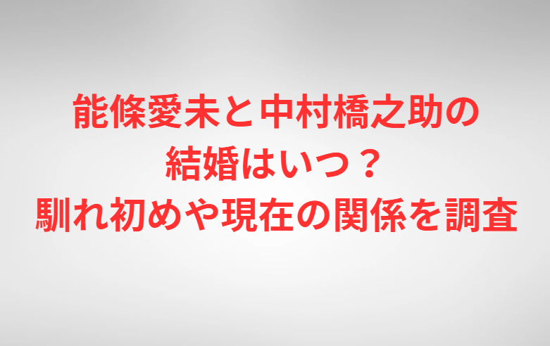 能條愛未と中村橋之助の結婚はいつ？馴れ初めや現在の関係を調査