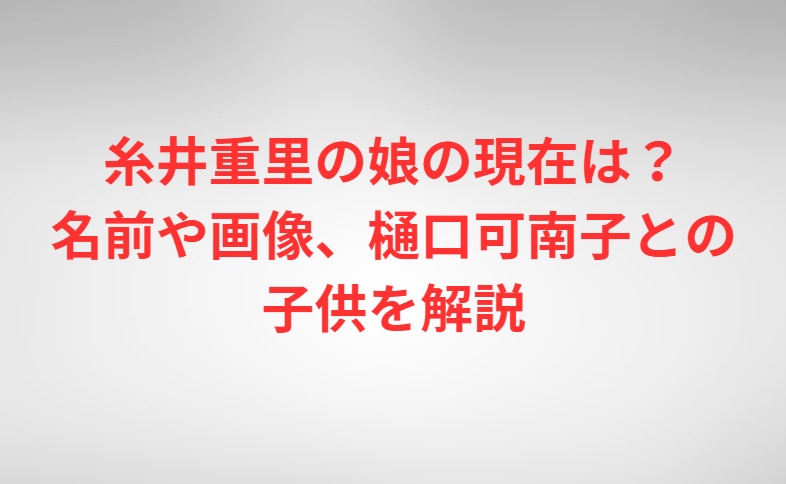 糸井重里の娘の現在は？名前や画像、樋口可南子との子供を解説