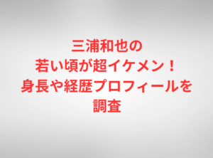 三浦和也の若い頃が超イケメン！身長や経歴プロフィールを調査