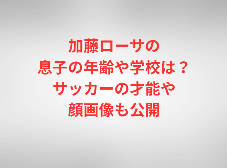 加藤ローサの息子の年齢や学校は？サッカーの才能や顔画像も公開