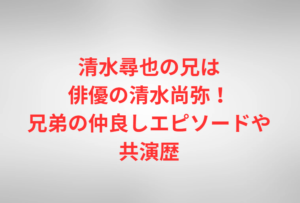 清水尋也の兄は俳優の清水尚弥!兄弟の仲良しエピソードや共演歴