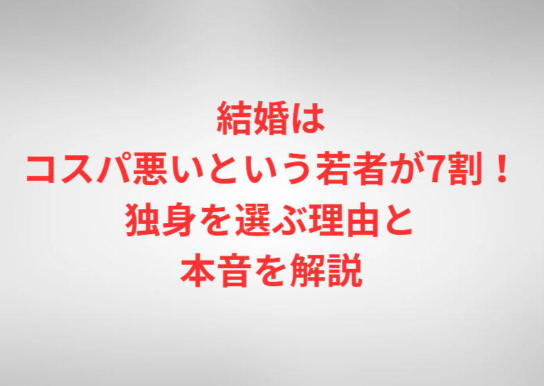 結婚はコスパ悪いという若者が7割！独身を選ぶ理由と本音を解説