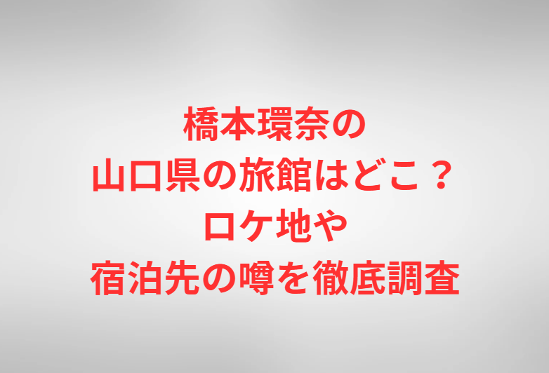 橋本環奈の山口県の旅館はどこ？ロケ地や宿泊先の噂を徹底調査