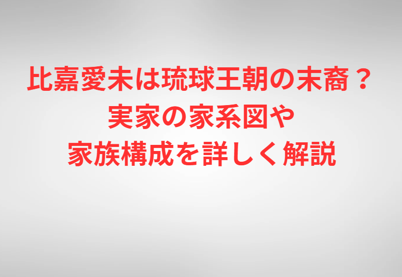 比嘉愛未は琉球王朝の末裔？実家の家系図や家族構成を詳しく解説