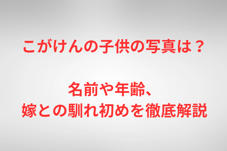 こがけんの子供の写真は？名前や年齢、嫁との馴れ初めを徹底解説