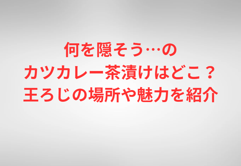 何を隠そう…のカツカレー茶漬けはどこ？王ろじの場所や魅力を紹介