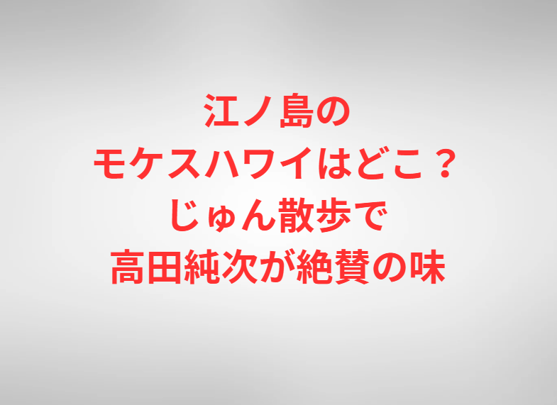 江ノ島のモケスハワイはどこ？じゅん散歩で高田純次が絶賛の味