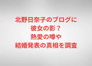 北野日奈子のブログに彼女の影？熱愛の噂や結婚発表の真相を調査