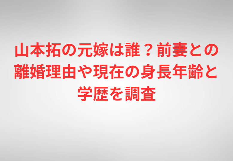 山本拓の元嫁は誰？前妻との離婚理由や現在の身長年齢と学歴を調査