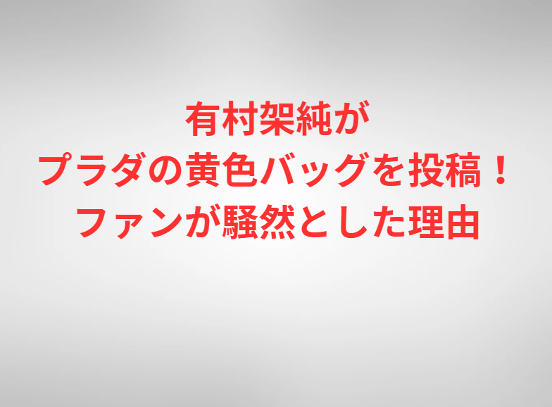 有村架純がプラダの黄色バッグを投稿！ファンが騒然とした理由