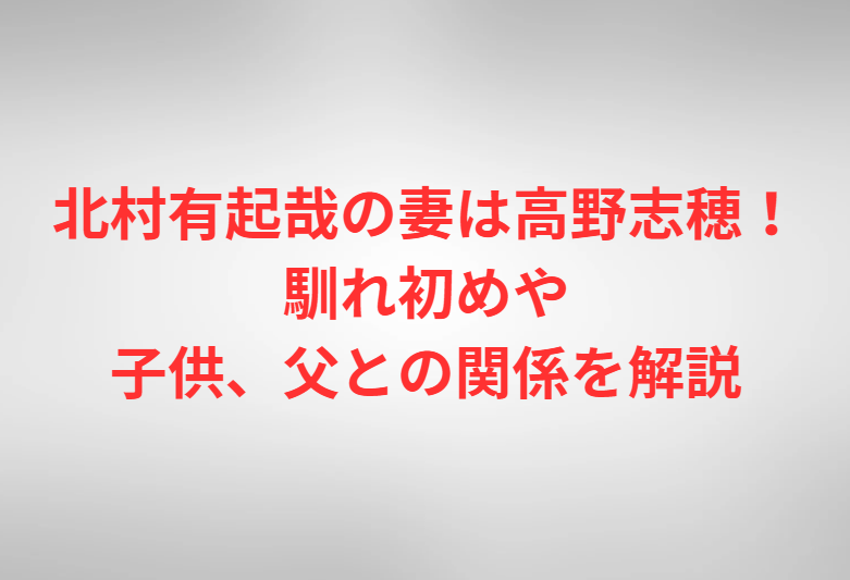 北村有起哉の妻は高野志穂！馴れ初めや子供、父との関係を解説