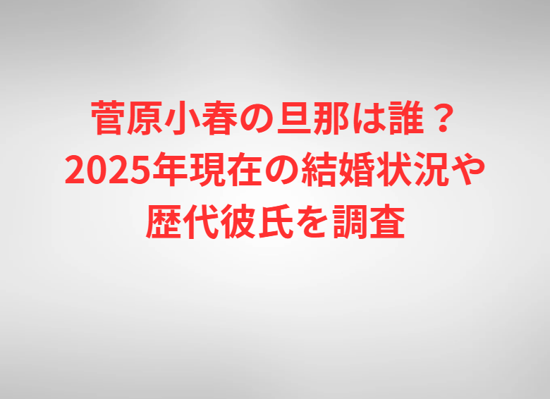菅原小春の旦那は誰？2025年現在の結婚状況や歴代彼氏を調査