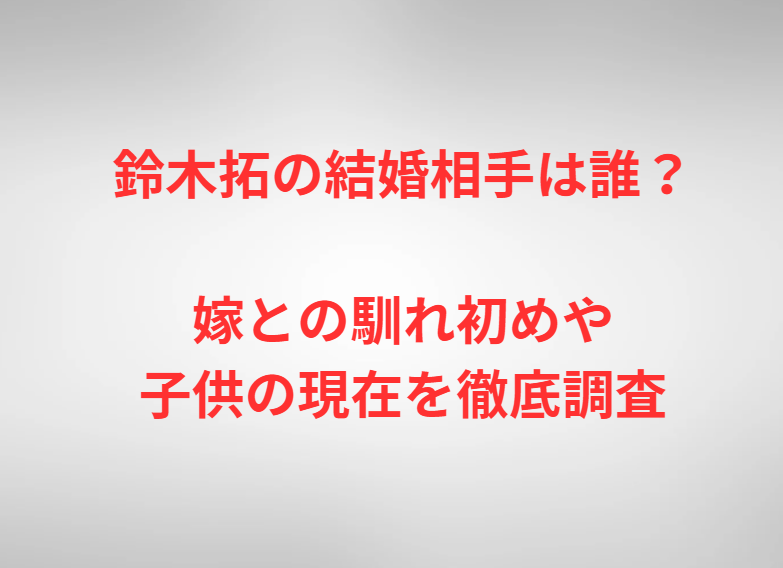 鈴木拓の結婚相手は誰？嫁との馴れ初めや子供の現在を徹底調査