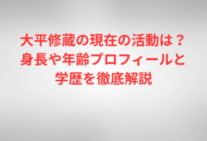 大平修蔵の現在の活動は？身長や年齢プロフィールと学歴を徹底解説
