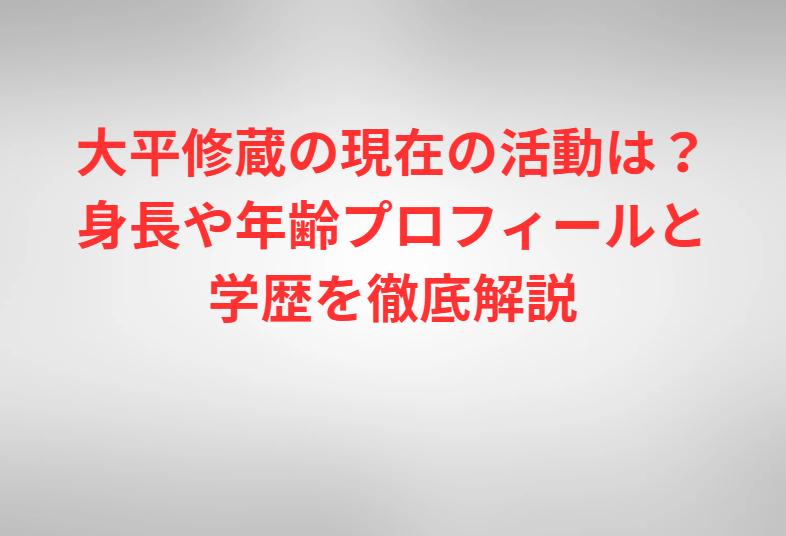 大平修蔵の現在の活動は？身長や年齢プロフィールと学歴を徹底解説
