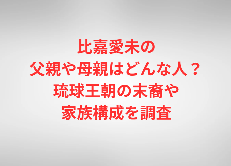 比嘉愛未の父親や母親はどんな人？琉球王朝の末裔や家族構成を調査