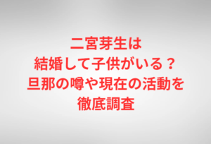 二宮芽生は結婚して子供がいる？旦那の噂や現在の活動を徹底調査