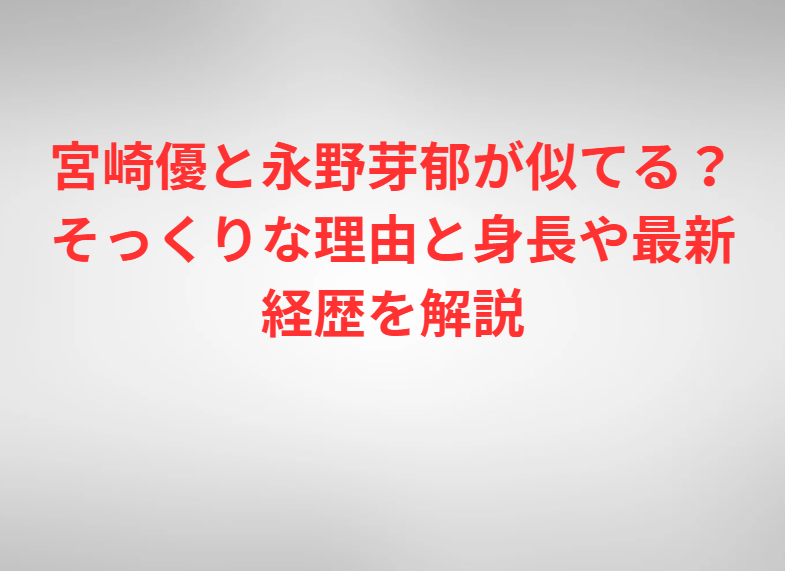 宮崎優と永野芽郁が似てる？そっくりな理由と身長や最新経歴を解説