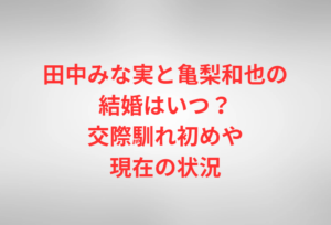田中みな実と亀梨和也の結婚はいつ?交際馴れ初めや現在の状況