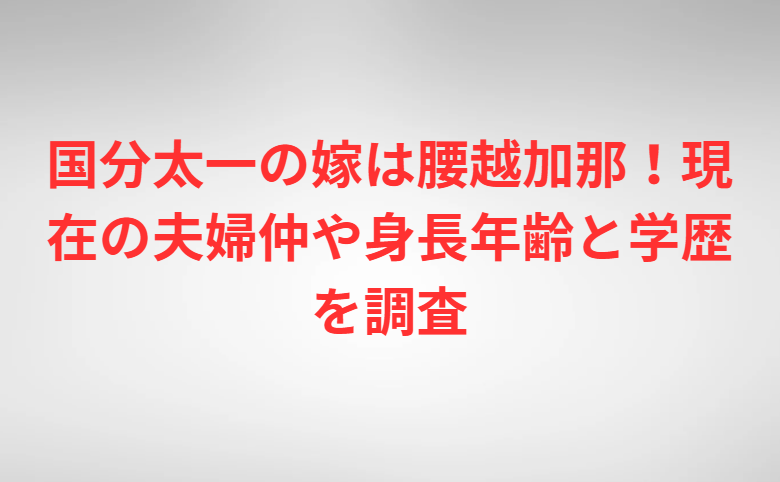 国分太一の嫁は腰越加那！現在の夫婦仲や身長年齢と学歴を調査