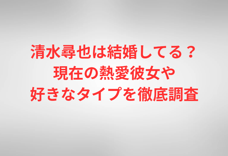 清水尋也は結婚してる？現在の熱愛彼女や好きなタイプを徹底調査